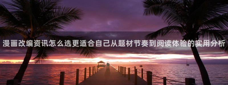 七七漫画网站大全：漫画改编资讯怎么选更适合自己从题材节奏到阅读体验的实用分析
